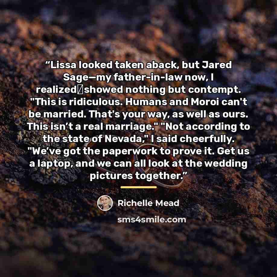 “Lissa looked taken aback, but Jared Sage—my father-in-law now, I realized―showed nothing but contempt. "This is ridiculous. Humans and Moroi can't be married. That's your way, as well as ours. This isn’t a real marriage." "Not according to the state of Nevada," I said cheerfully. "We’ve got the…” quote by Richelle Mead