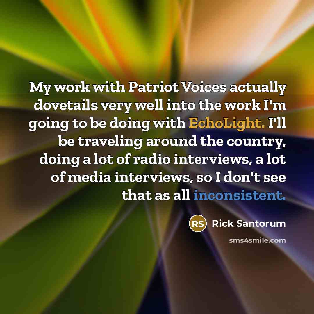 “My work with Patriot Voices actually dovetails very well into the work I'm going to be doing with EchoLight. I'll be traveling around the country, doing a lot of radio interviews, a lot of media interviews, so I don't see that as all inconsistent.” quote by Rick Santorum