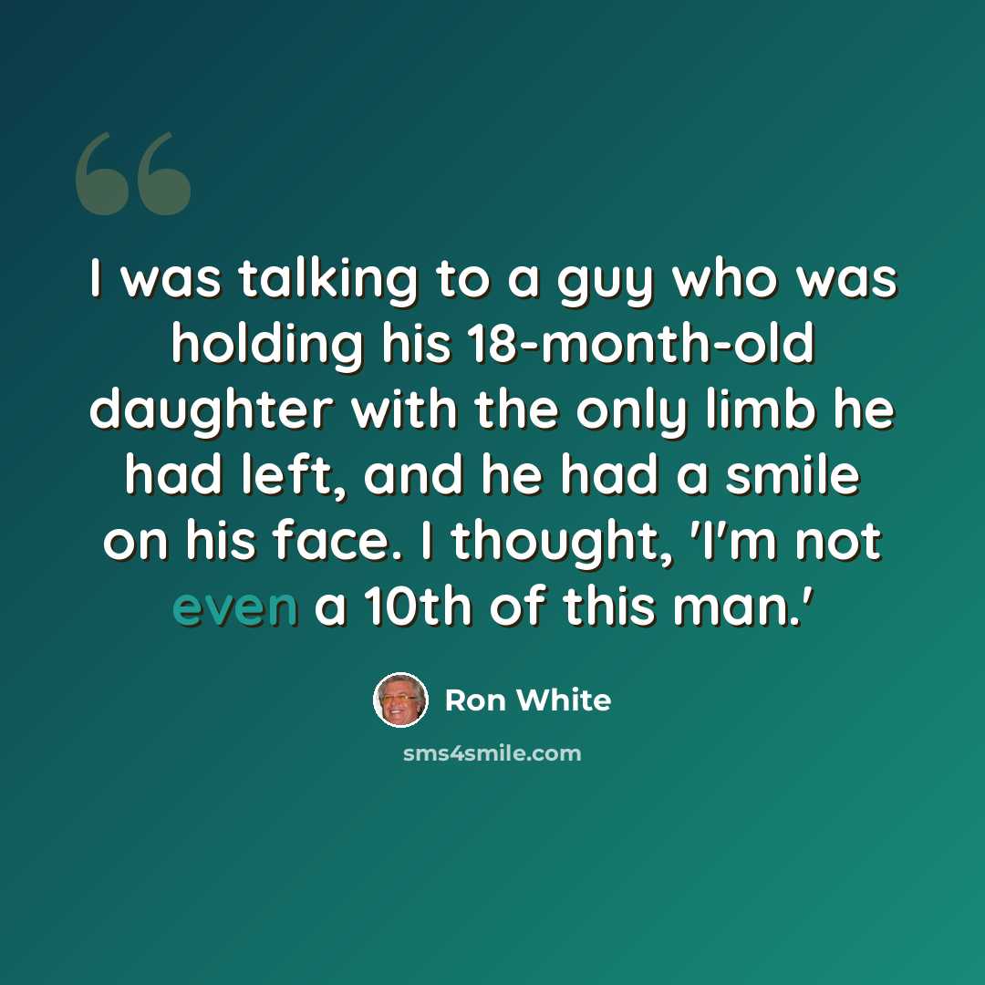 “I was talking to a guy who was holding his 18-month-old daughter with the only limb he had left, and he had a smile on his face. I thought, 'I'm not even a 10th of this man.'” quote by Ron White