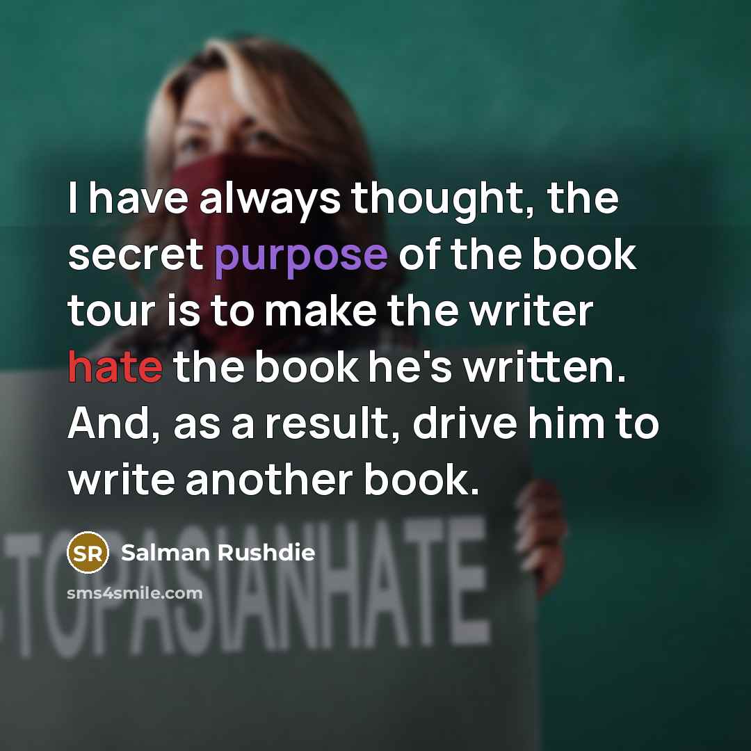 “I have always thought, the secret purpose of the book tour is to make the writer hate the book he's written. And, as a result, drive him to write another book.” quote by Salman Rushdie
