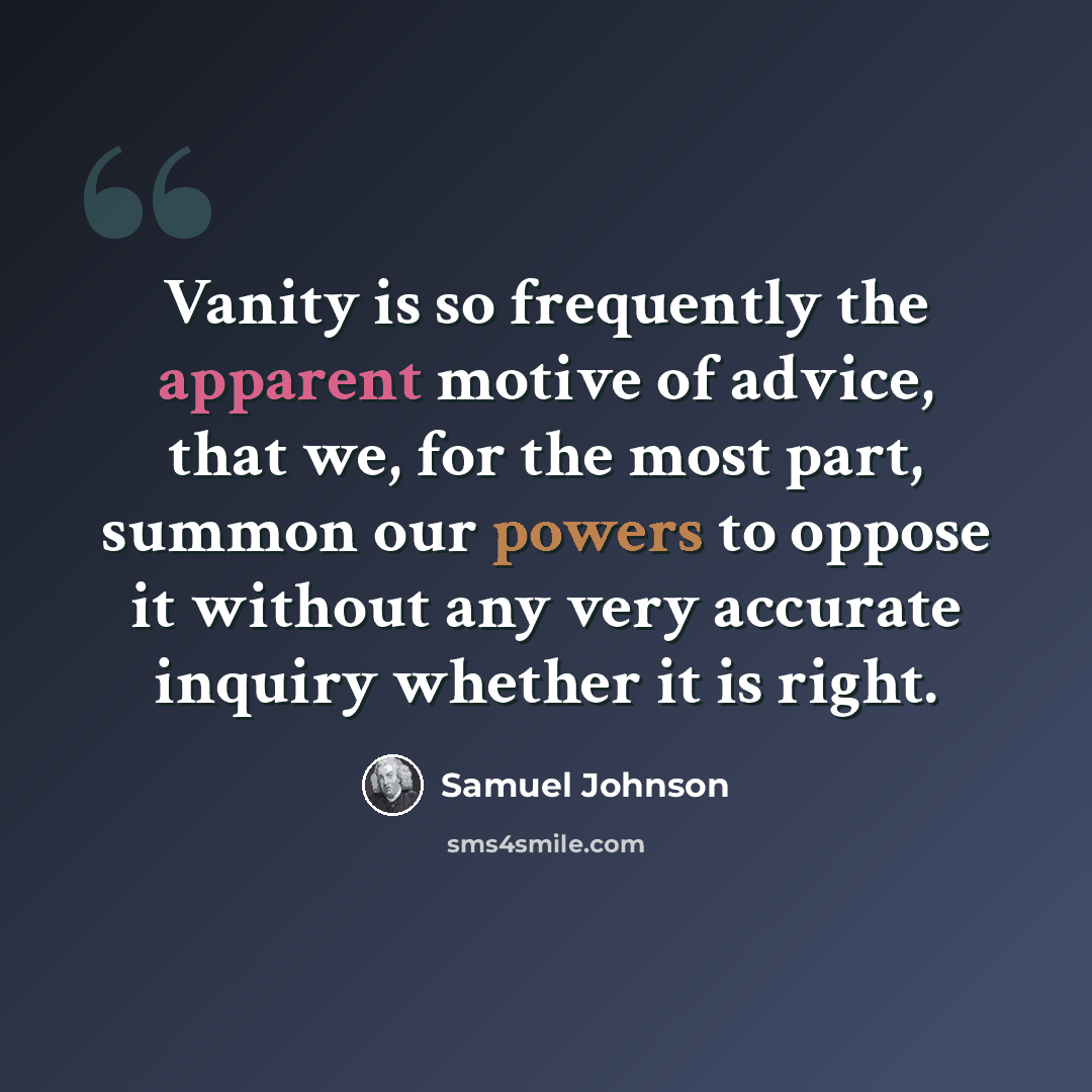 “Vanity is so frequently the apparent motive of advice, that we, for the most part, summon our powers to oppose it without any very accurate inquiry whether it is right.” quote by Samuel Johnson