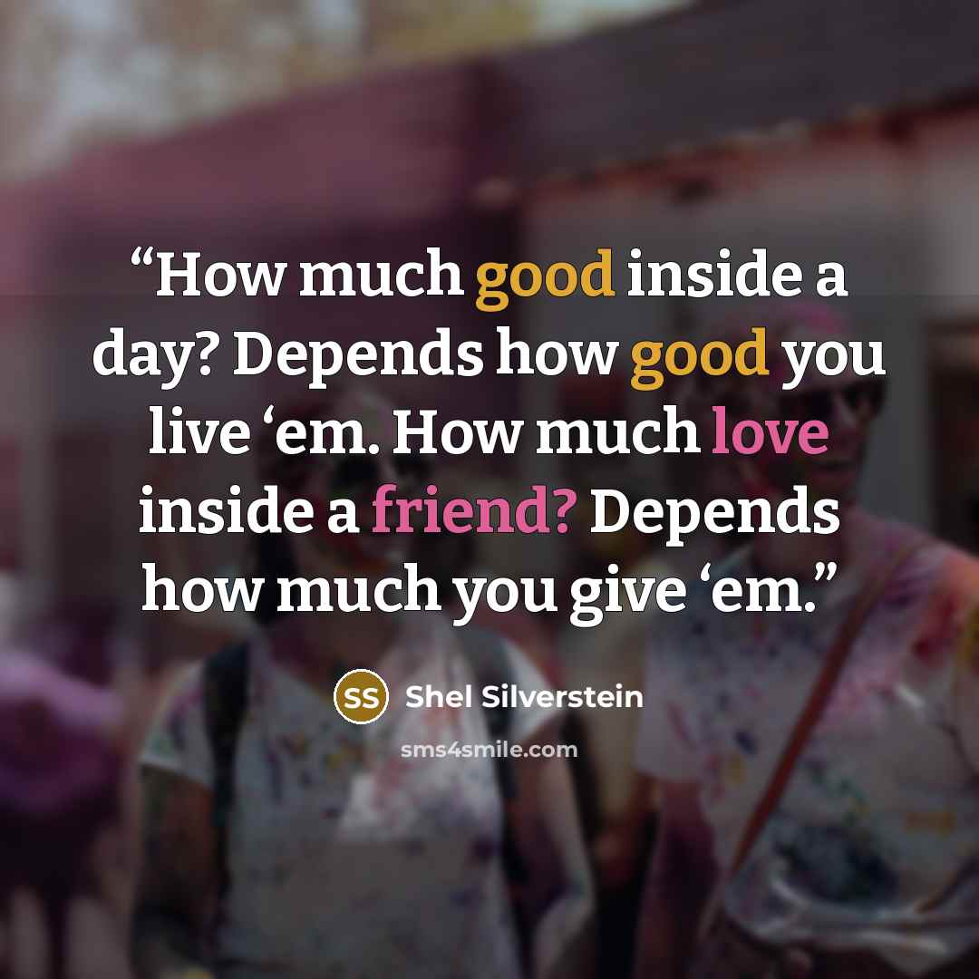 “How much good inside a day? Depends how good you live ‘em. How much love inside a friend? Depends how much you give ‘em.” quote by Shel Silverstein