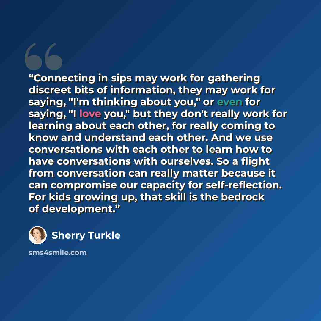 “Connecting in sips may work for gathering discreet bits of information, they may work for saying, "I'm thinking about you," or even for saying, "I love you," but they don't really work for learning about each other, for really coming to know and understand each other. And we use conversations with…” quote by Sherry Turkle