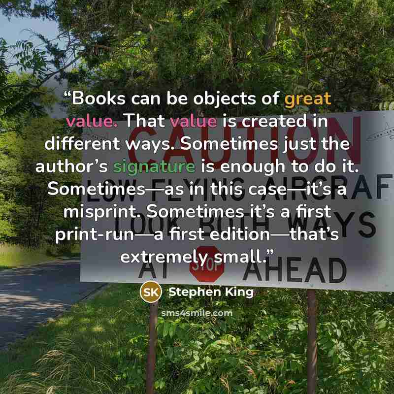 “Books can be objects of great value. That value is created in different ways. Sometimes just the author’s signature is enough to do it. Sometimes—as in this case—it’s a misprint. Sometimes it’s a first print-run—a first edition—that’s extremely small.” quote by Stephen King
