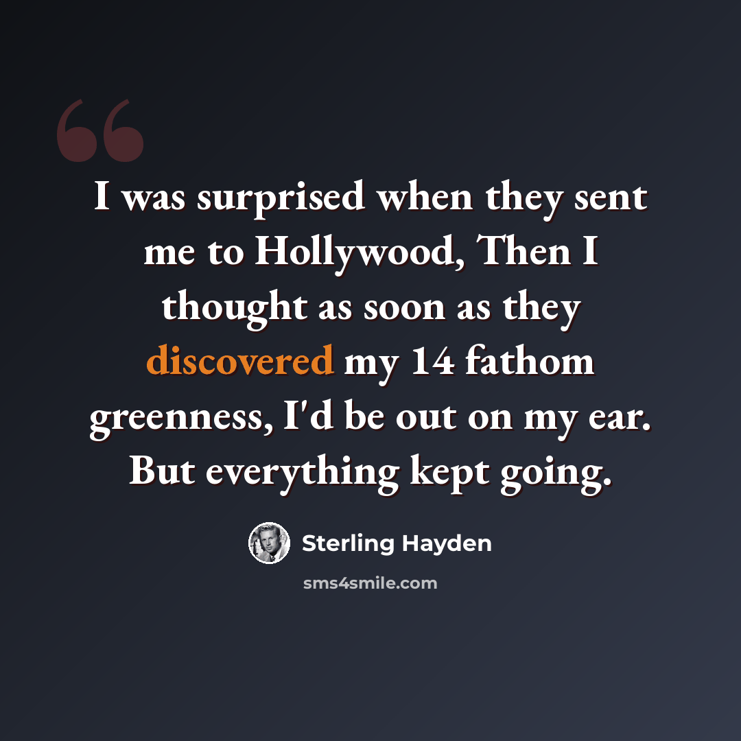 “I was surprised when they sent me to Hollywood, Then I thought as soon as they discovered my 14 fathom greenness, I'd be out on my ear. But everything kept going.” quote by Sterling Hayden