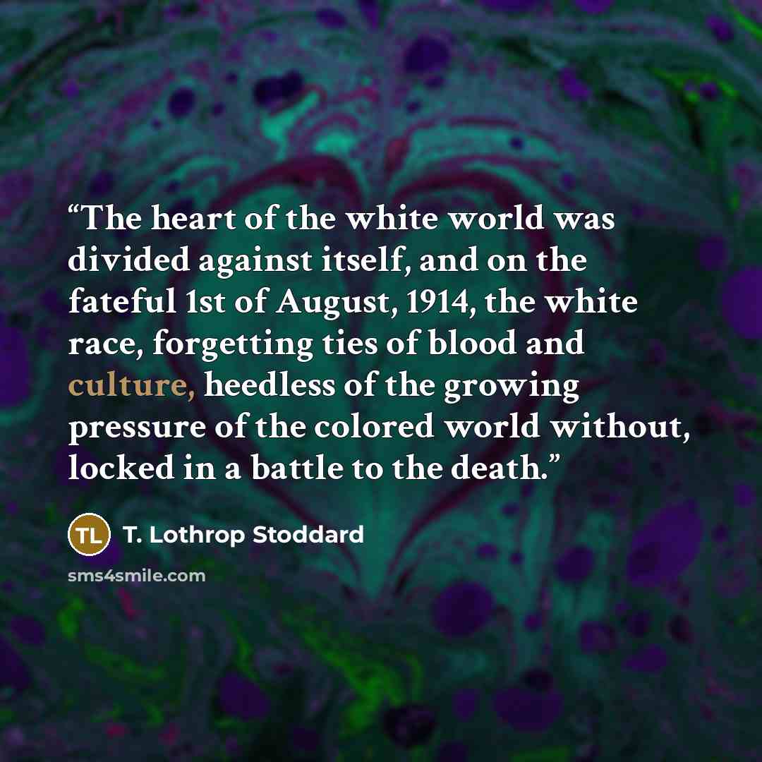 “The heart of the white world was divided against itself, and on the fateful 1st of August, 1914, the white race, forgetting ties of blood and culture, heedless of the growing pressure of the colored world without, locked in a battle to the death.” quote by T. Lothrop Stoddard