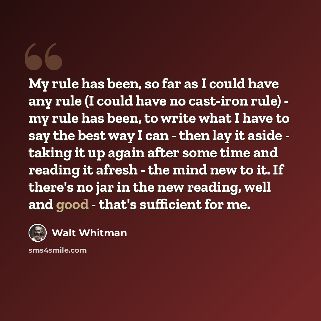 “My rule has been, so far as I could have any rule (I could have no cast-iron rule) - my rule has been, to write what I have to say the best way I can - then lay it aside - taking it up again after some time and reading it afresh - the mind new to it. If there's no jar in the new reading, well and…” quote by Walt Whitman
