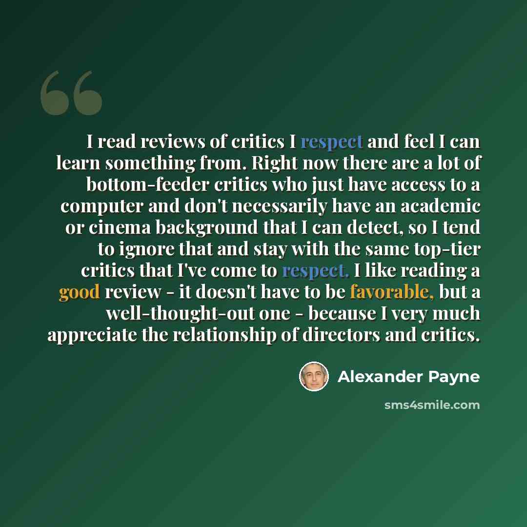 “I read reviews of critics I respect and feel I can learn something from. Right now there are a lot of bottom-feeder critics who just have access to a computer and don't necessarily have an academic or cinema background that I can detect, so I tend to ignore that and stay with the same top-tier…” quote by Alexander Payne