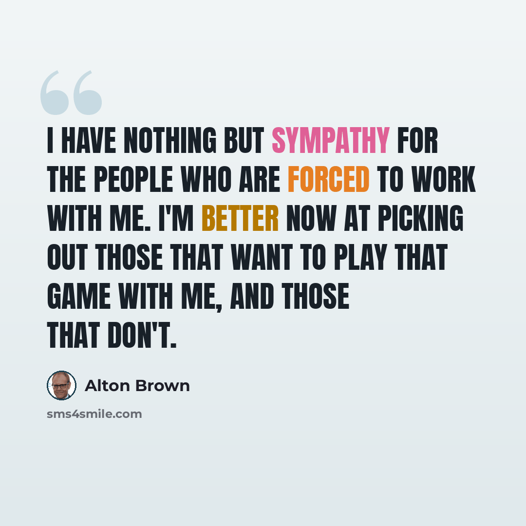 “I have nothing but sympathy for the people who are forced to work with me. I'm better now at picking out those that want to play that game with me, and those that don't.” quote by Alton Brown