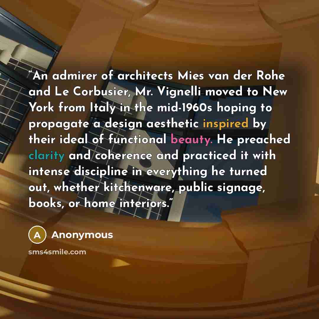 “An admirer of architects Mies van der Rohe and Le Corbusier, Mr. Vignelli moved to New York from Italy in the mid-1960s hoping to propagate a design aesthetic inspired by their ideal of functional beauty. He preached clarity and coherence and practiced it with intense discipline in everything he…” quote by Anonymous