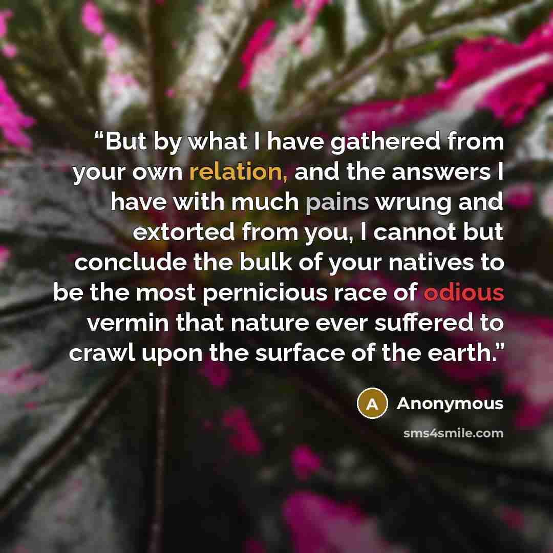“But by what I have gathered from your own relation, and the answers I have with much pains wrung and extorted from you, I cannot but conclude the bulk of your natives to be the most pernicious race of odious vermin that nature ever suffered to crawl upon the surface of the earth.” quote by Anonymous