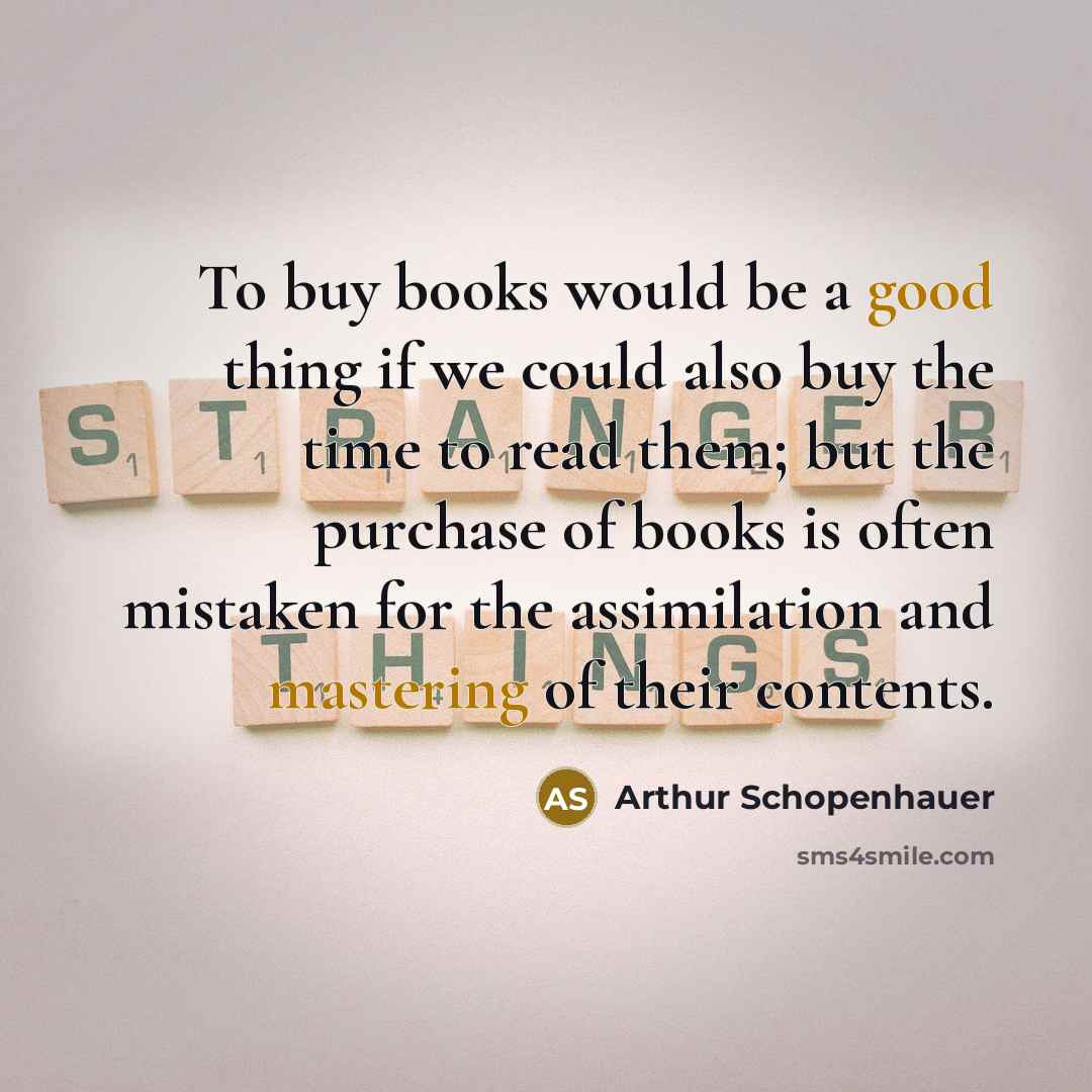 “To buy books would be a good thing if we could also buy the time to read them; but the purchase of books is often mistaken for the assimilation and mastering of their contents.” quote by Arthur Schopenhauer