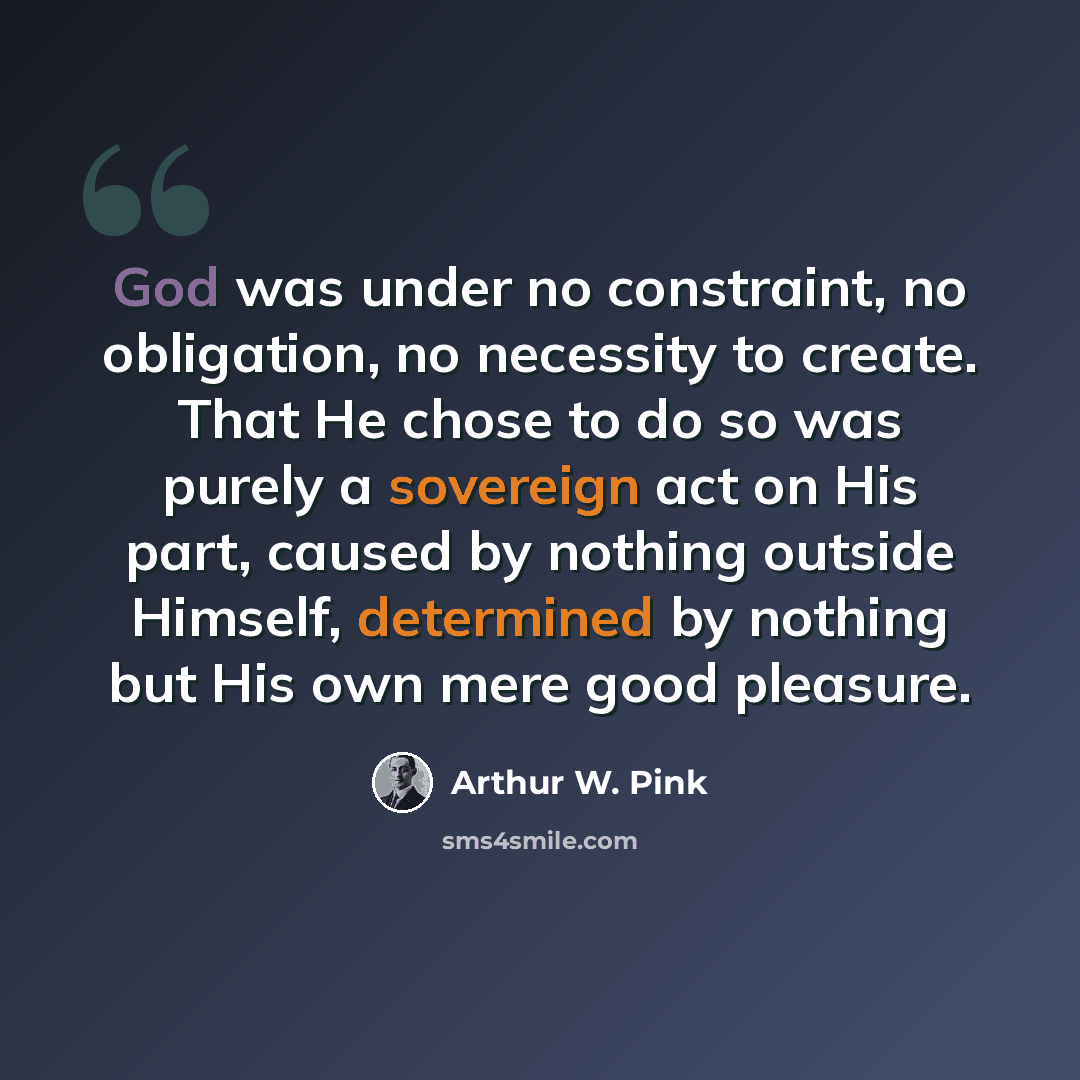 “God was under no constraint, no obligation, no necessity to create. That He chose to do so was purely a sovereign act on His part, caused by nothing outside Himself, determined by nothing but His own mere good pleasure.” quote by Arthur W. Pink
