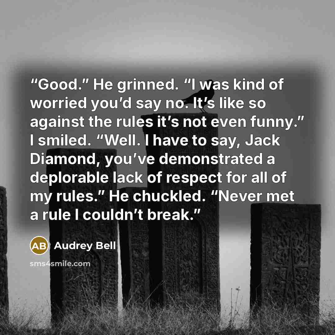 “Good.” He grinned. “I was kind of worried you’d say no. It’s like so against the rules it’s not even funny.” I smiled. “Well. I have to say, Jack Diamond, you’ve demonstrated a deplorable lack of respect for all of my rules.” He chuckled. “Never met a rule I couldn’t break.” quote by Audrey Bell