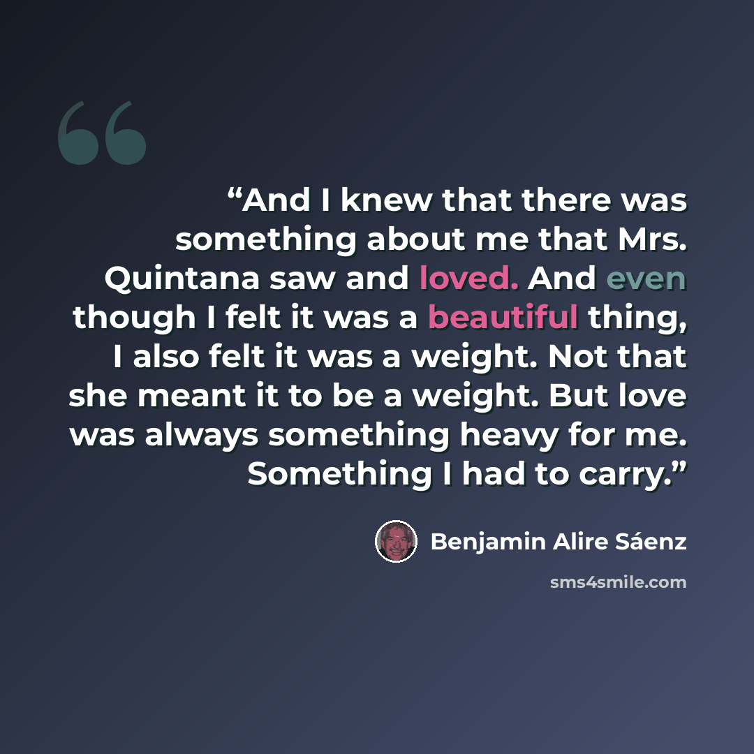 “And I knew that there was something about me that Mrs. Quintana saw and loved. And even though I felt it was a beautiful thing, I also felt it was a weight. Not that she meant it to be a weight. But love was always something heavy for me. Something I had to carry.” quote by Benjamin Alire Sáenz