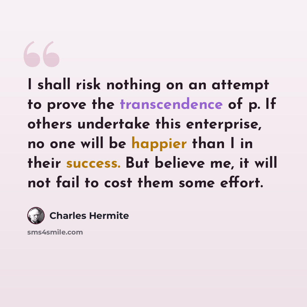 “I shall risk nothing on an attempt to prove the transcendence of p. If others undertake this enterprise, no one will be happier than I in their success. But believe me, it will not fail to cost them some effort.” quote by Charles Hermite