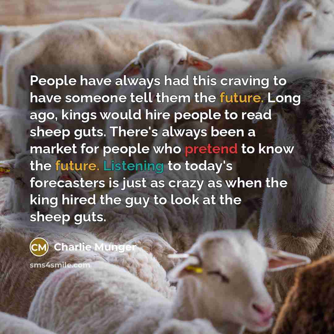 “People have always had this craving to have someone tell them the future. Long ago, kings would hire people to read sheep guts. There's always been a market for people who pretend to know the future. Listening to today's forecasters is just as crazy as when the king hired the guy to look at the…” quote by Charlie Munger