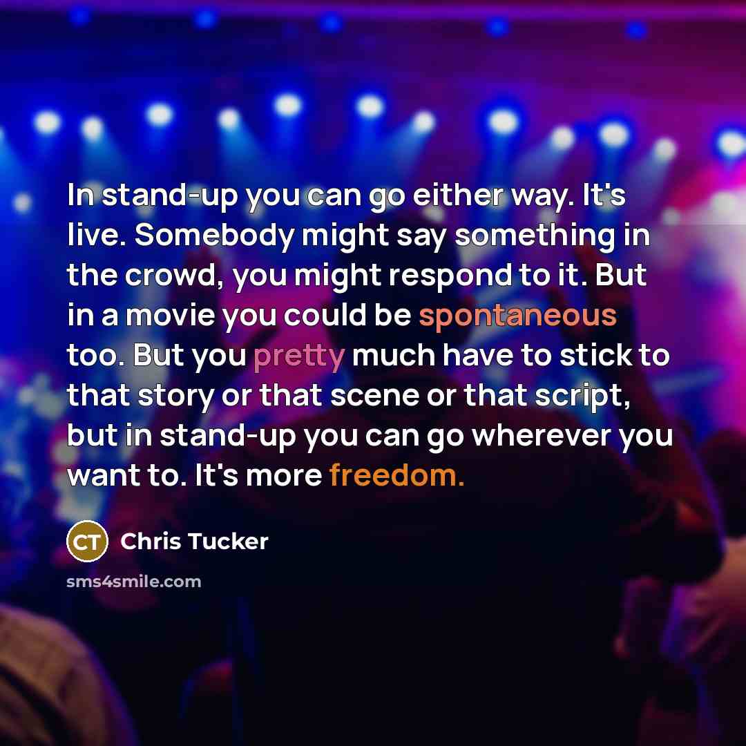 “In stand-up you can go either way. It's live. Somebody might say something in the crowd, you might respond to it. But in a movie you could be spontaneous too. But you pretty much have to stick to that story or that scene or that script, but in stand-up you can go wherever you want to. It's more…” quote by Chris Tucker