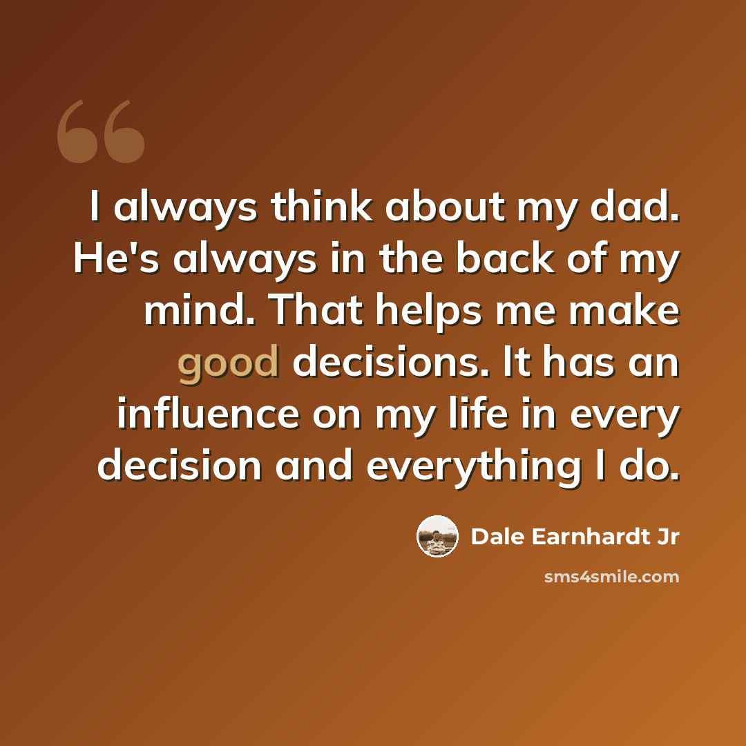 “I always think about my dad. He's always in the back of my mind. That helps me make good decisions. It has an influence on my life in every decision and everything I do.” quote by Dale Earnhardt Jr