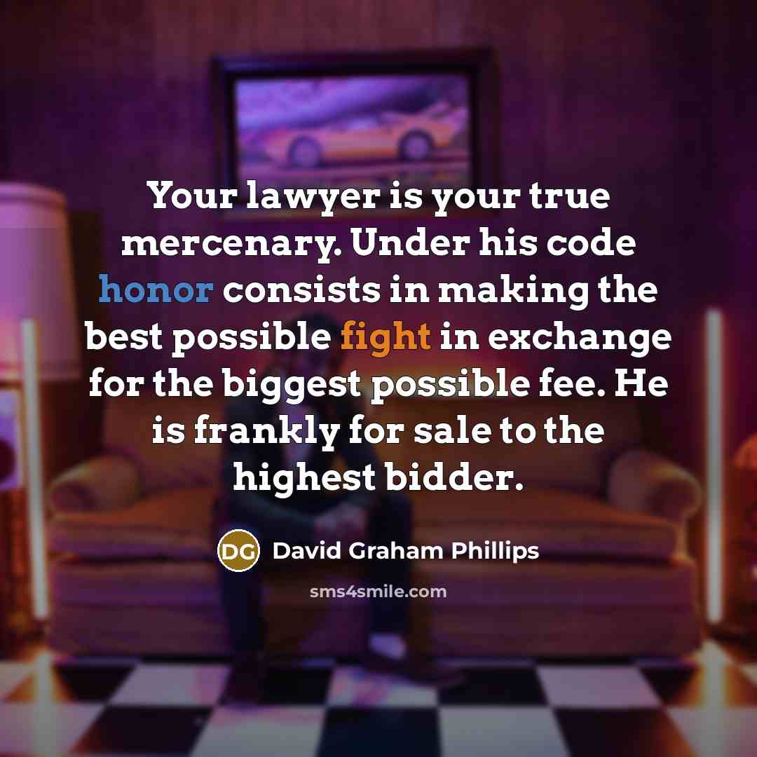 “Your lawyer is your true mercenary. Under his code honor consists in making the best possible fight in exchange for the biggest possible fee. He is frankly for sale to the highest bidder.” quote by David Graham Phillips