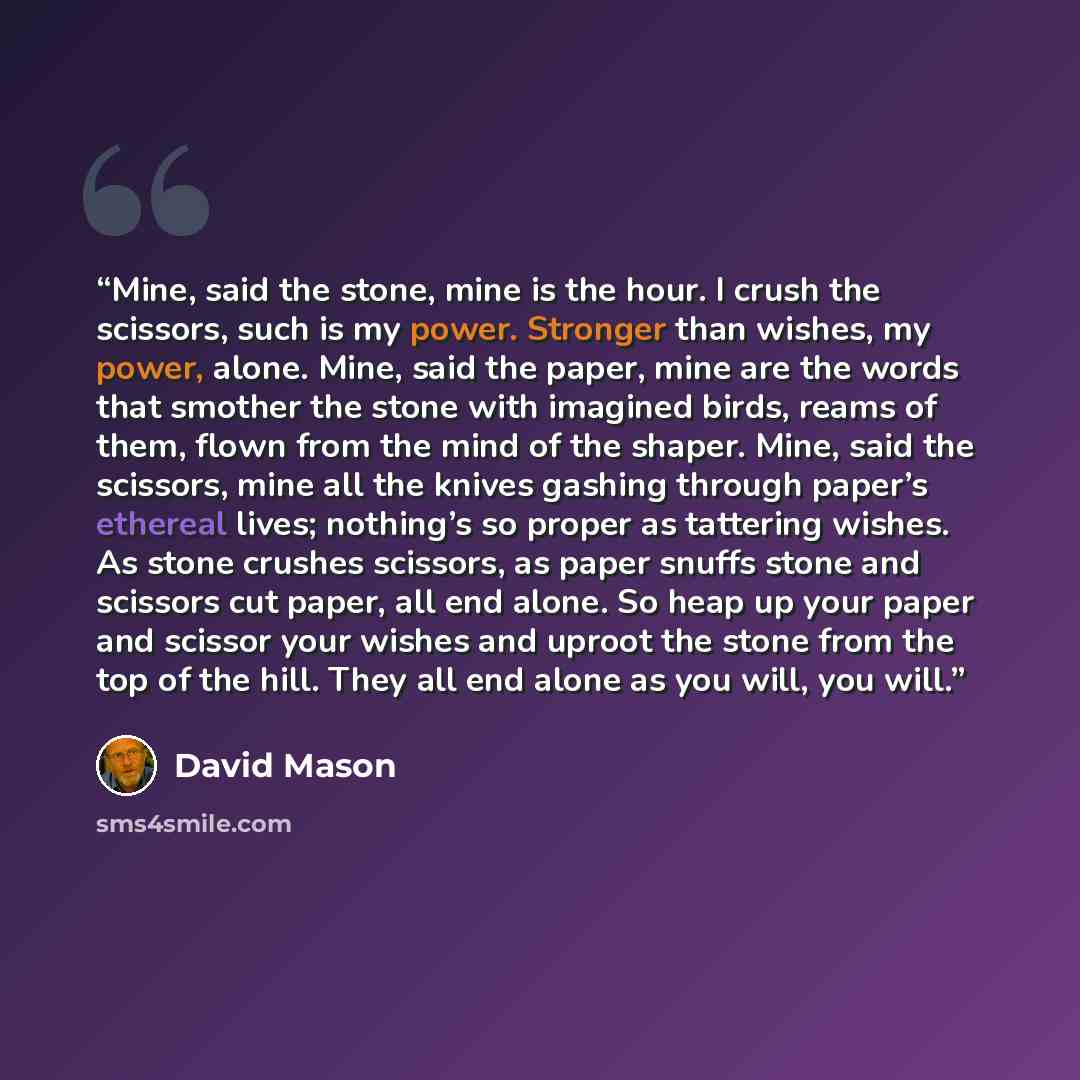 “Mine, said the stone, mine is the hour. I crush the scissors, such is my power. Stronger than wishes, my power, alone. Mine, said the paper, mine are the words that smother the stone with imagined birds, reams of them, flown from the mind of the shaper. Mine, said the scissors, mine all the knives…” quote by David Mason