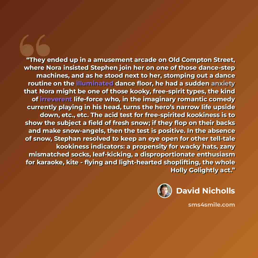 “They ended up in a amusement arcade on Old Compton Street, where Nora insisted Stephen join her on one of those dance-step machines, and as he stood next to her, stomping out a dance routine on the illuminated dance floor, he had a sudden anxiety that Nora might be one of those kooky, free-spirit…” quote by David Nicholls