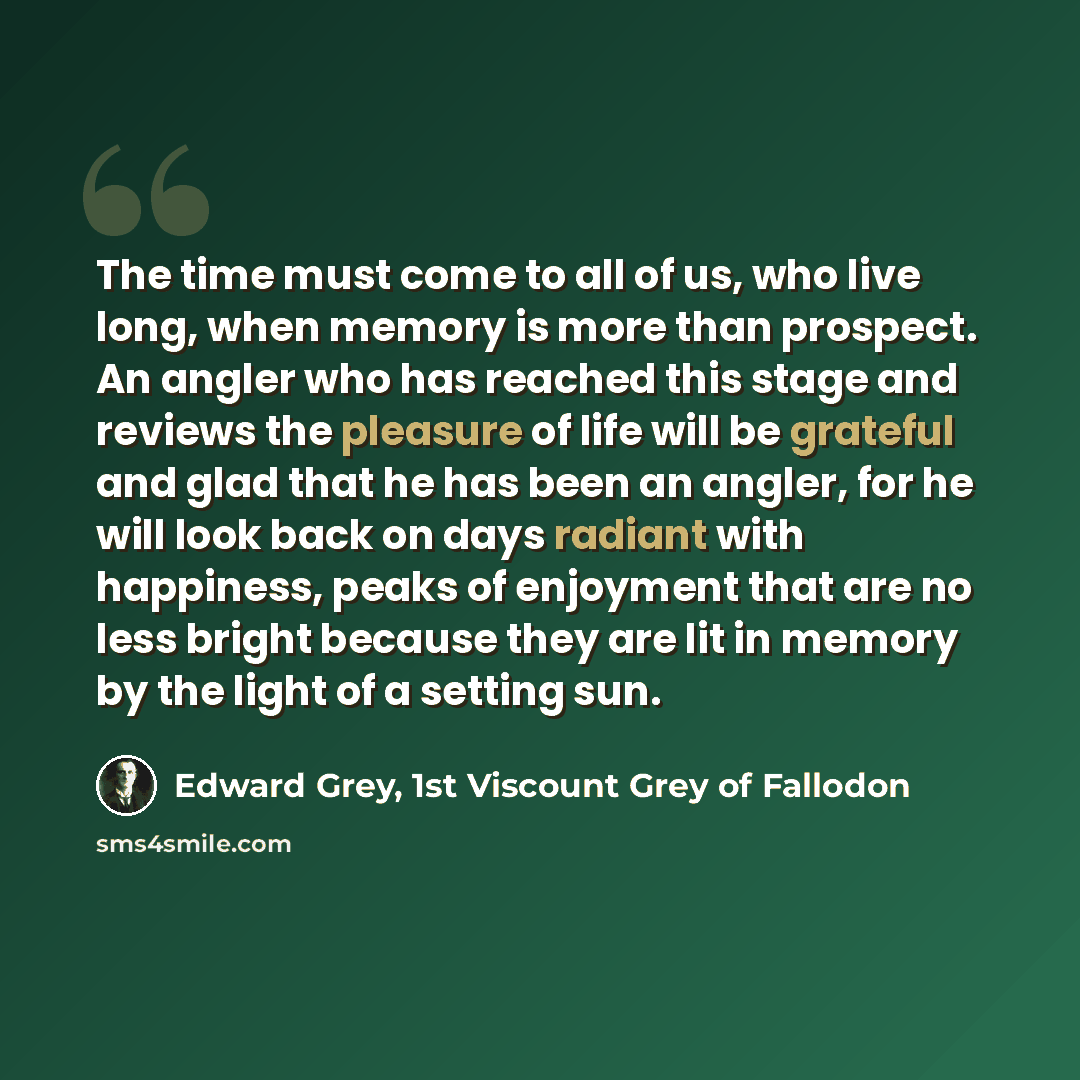“The time must come to all of us, who live long, when memory is more than prospect. An angler who has reached this stage and reviews the pleasure of life will be grateful and glad that he has been an angler, for he will look back on days radiant with happiness, peaks of enjoyment that are no less…” quote by Edward Grey, 1st Viscount Grey of Fallodon