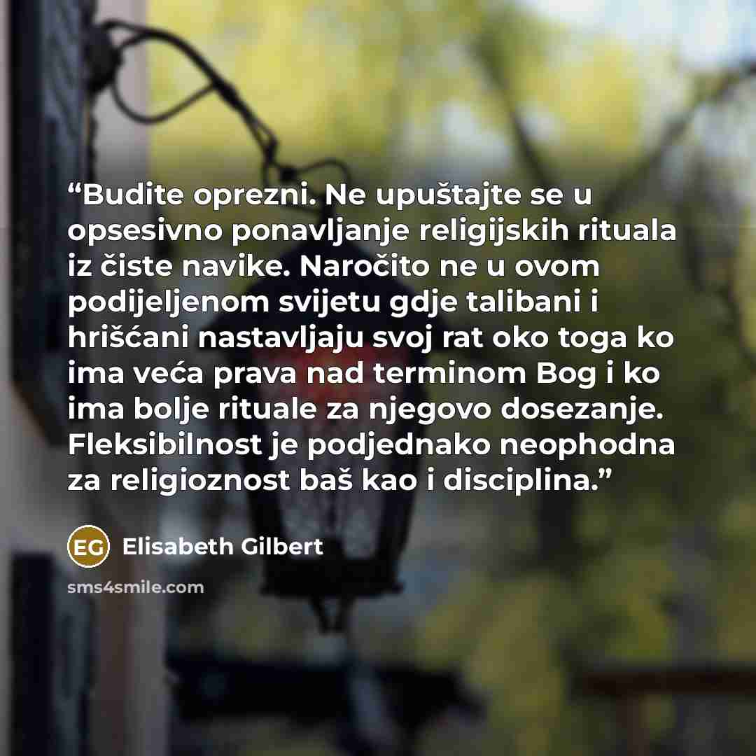 “Budite oprezni. Ne upuštajte se u opsesivno ponavljanje religijskih rituala iz čiste navike. Naročito ne u ovom podijeljenom svijetu gdje talibani i hrišćani nastavljaju svoj rat oko toga ko ima veća prava nad terminom Bog i ko ima bolje rituale za njegovo dosezanje. Fleksibilnost je podjednako…” quote by Elisabeth Gilbert