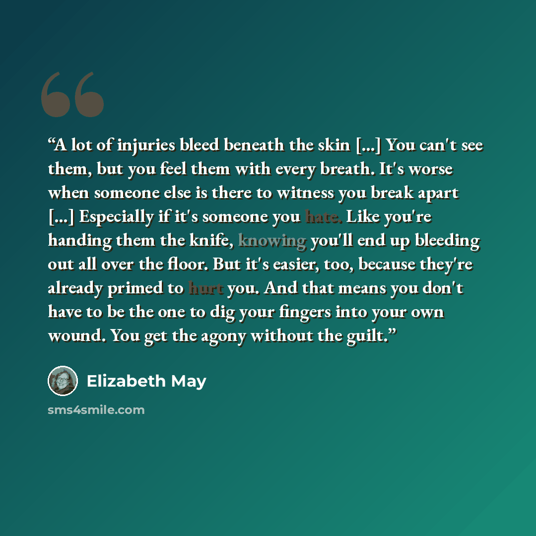 “A lot of injuries bleed beneath the skin [...] You can't see them, but you feel them with every breath. It's worse when someone else is there to witness you break apart [...] Especially if it's someone you hate. Like you're handing them the knife, knowing you'll end up bleeding out all over the…” quote by Elizabeth May