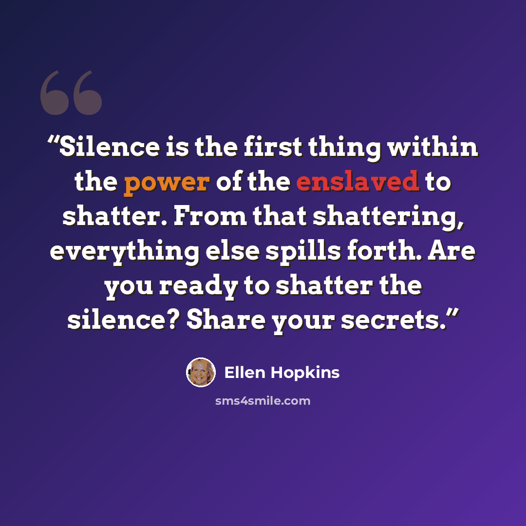 “Silence is the first thing within the power of the enslaved to shatter. From that shattering, everything else spills forth. Are you ready to shatter the silence? Share your secrets.” quote by Ellen Hopkins