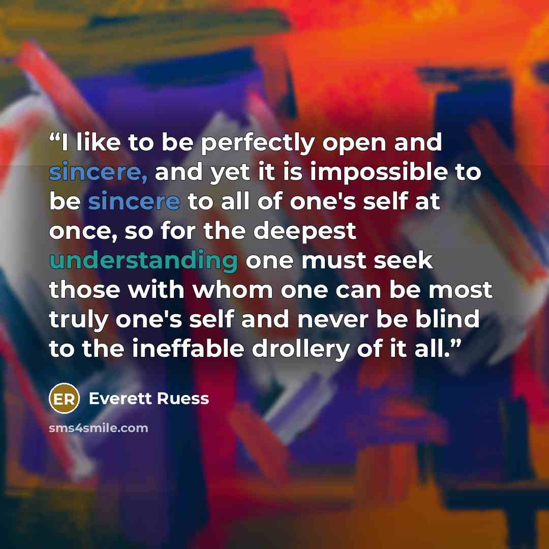“I like to be perfectly open and sincere, and yet it is impossible to be sincere to all of one's self at once, so for the deepest understanding one must seek those with whom one can be most truly one's self and never be blind to the ineffable drollery of it all.” quote by Everett Ruess