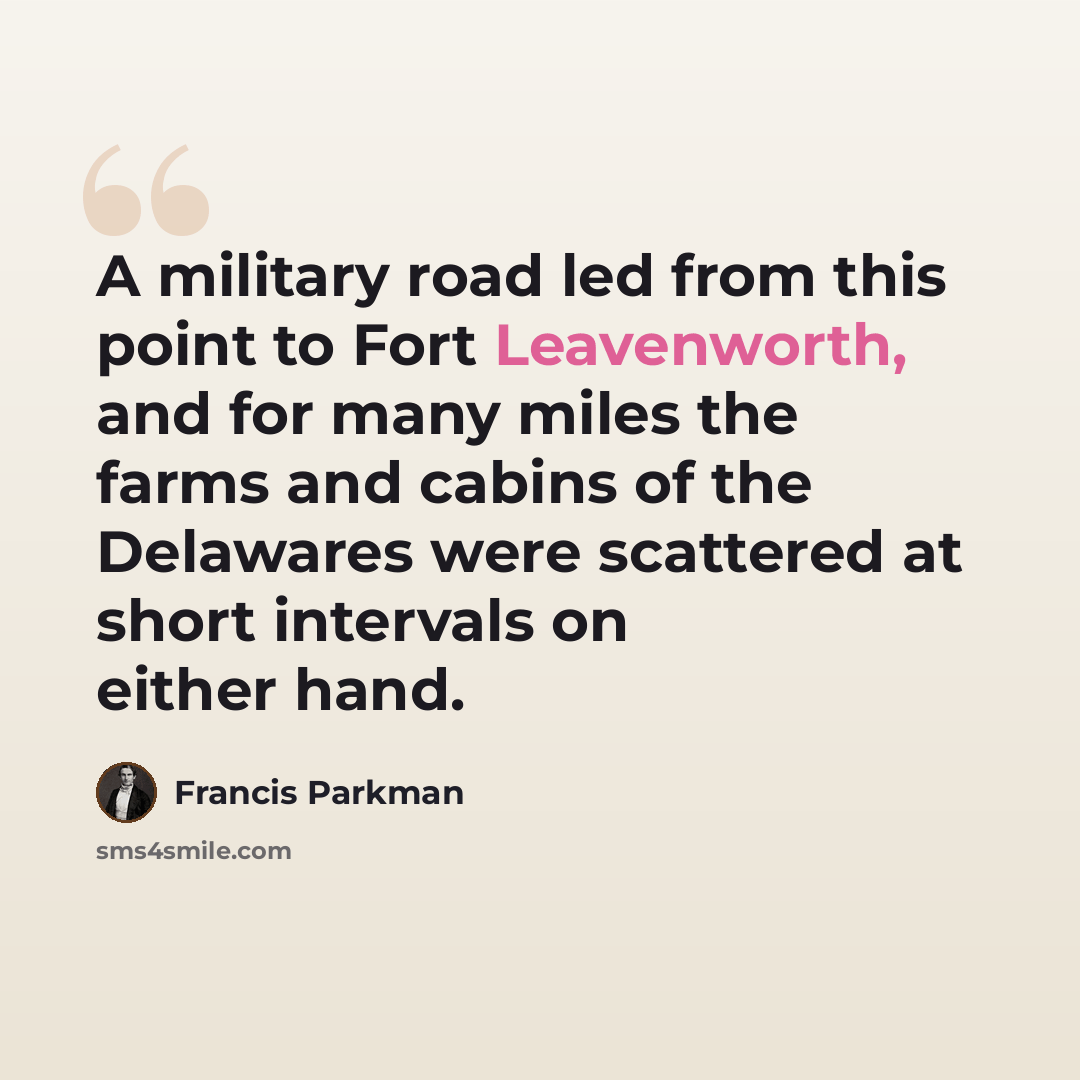 “A military road led from this point to Fort Leavenworth, and for many miles the farms and cabins of the Delawares were scattered at short intervals on either hand.” quote by Francis Parkman