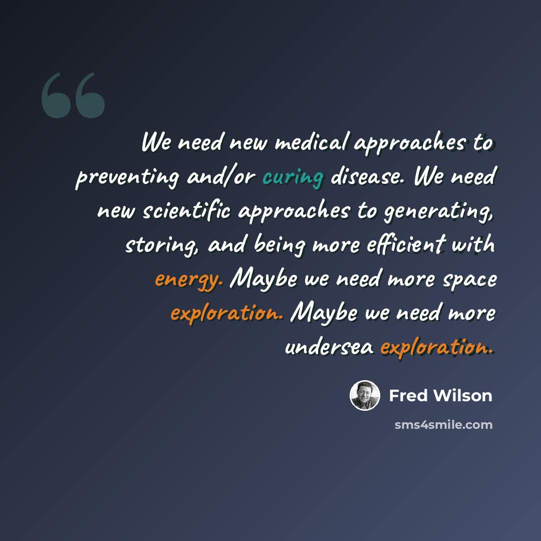 “We need new medical approaches to preventing and/or curing disease. We need new scientific approaches to generating, storing, and being more efficient with energy. Maybe we need more space exploration. Maybe we need more undersea exploration.” quote by Fred Wilson