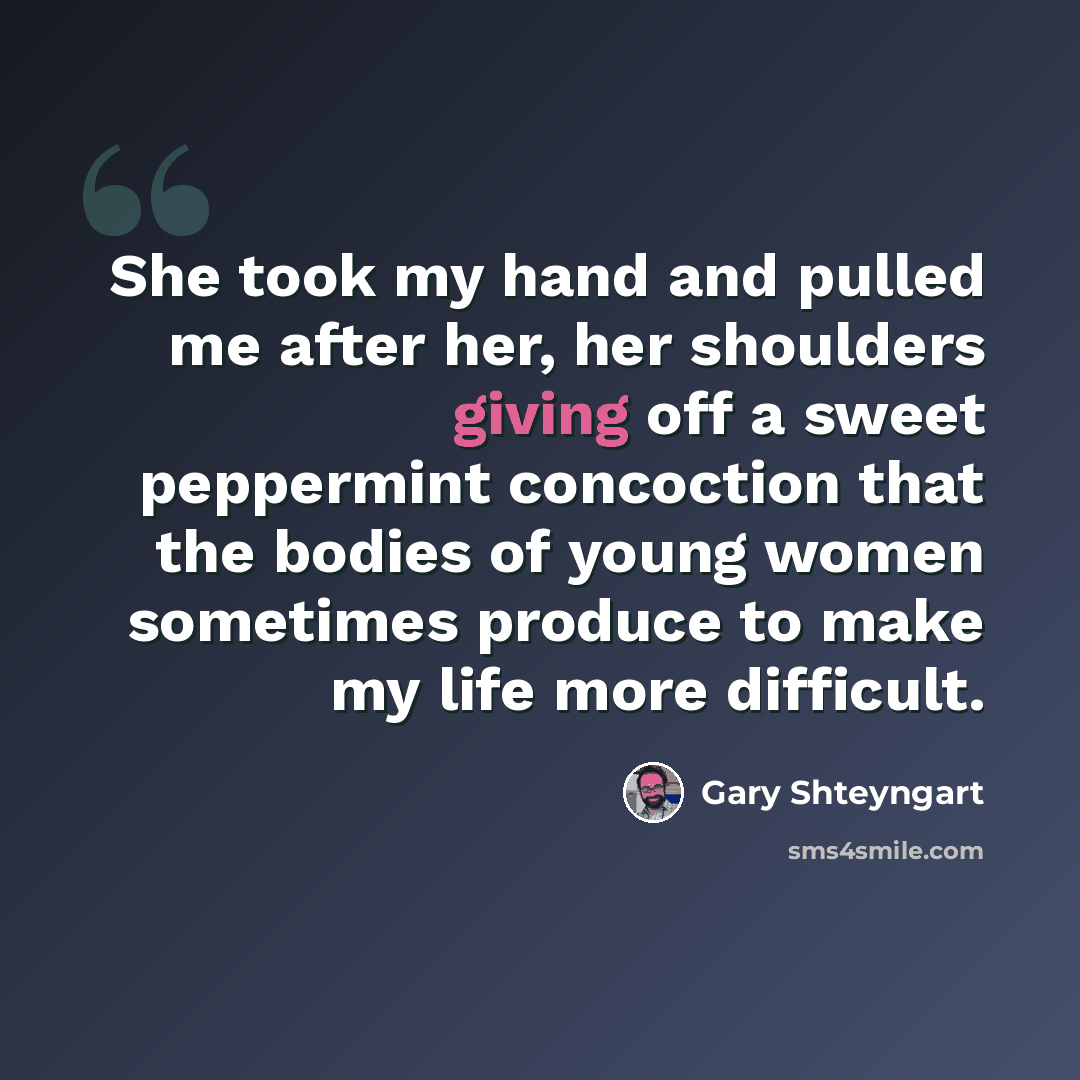 “She took my hand and pulled me after her, her shoulders giving off a sweet peppermint concoction that the bodies of young women sometimes produce to make my life more difficult.” quote by Gary Shteyngart