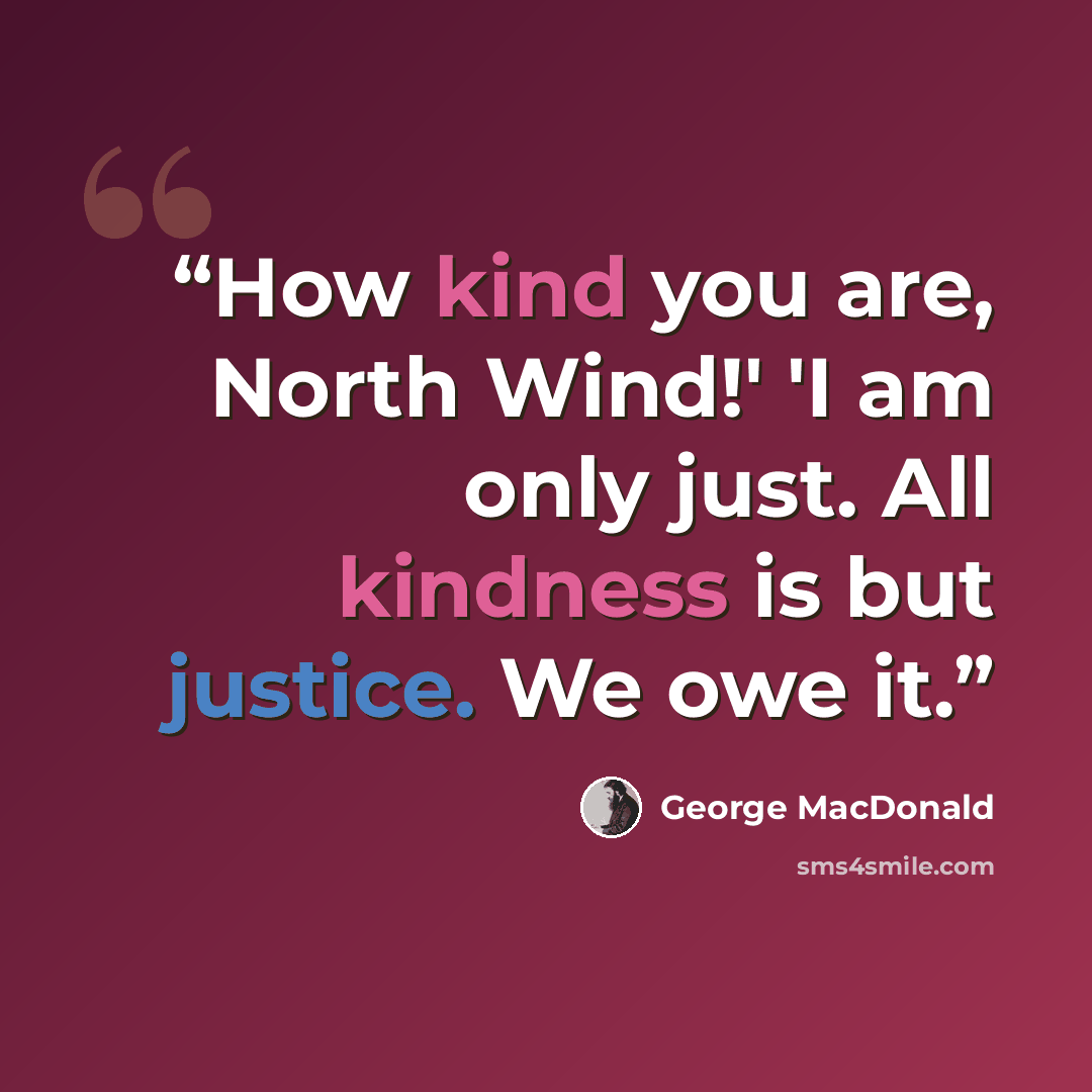 “How kind you are, North Wind!' 'I am only just. All kindness is but justice. We owe it.” quote by George MacDonald