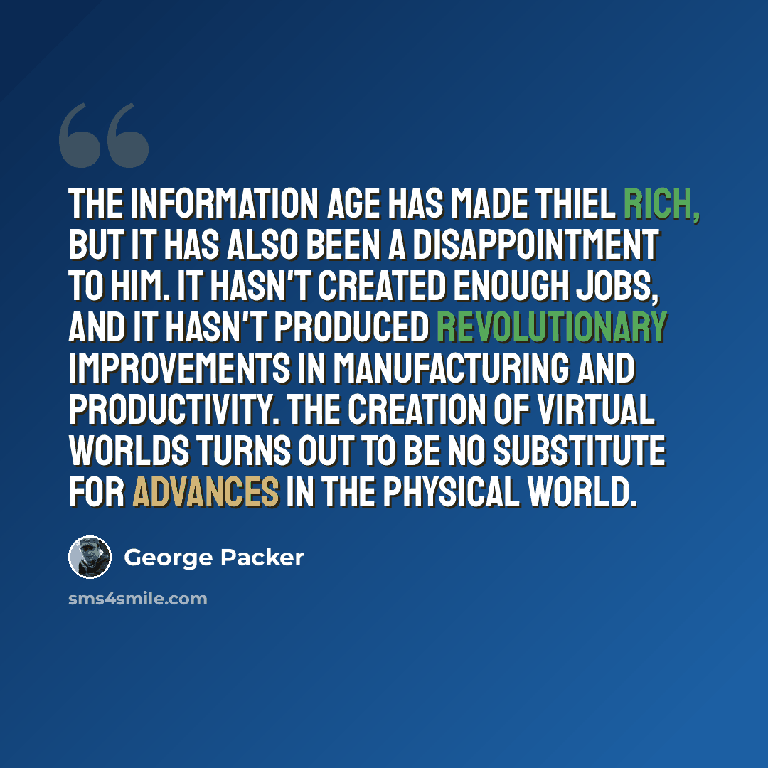 “The information age has made Thiel rich, but it has also been a disappointment to him. It hasn't created enough jobs, and it hasn't produced revolutionary improvements in manufacturing and productivity. The creation of virtual worlds turns out to be no substitute for advances in the physical world.” quote by George Packer