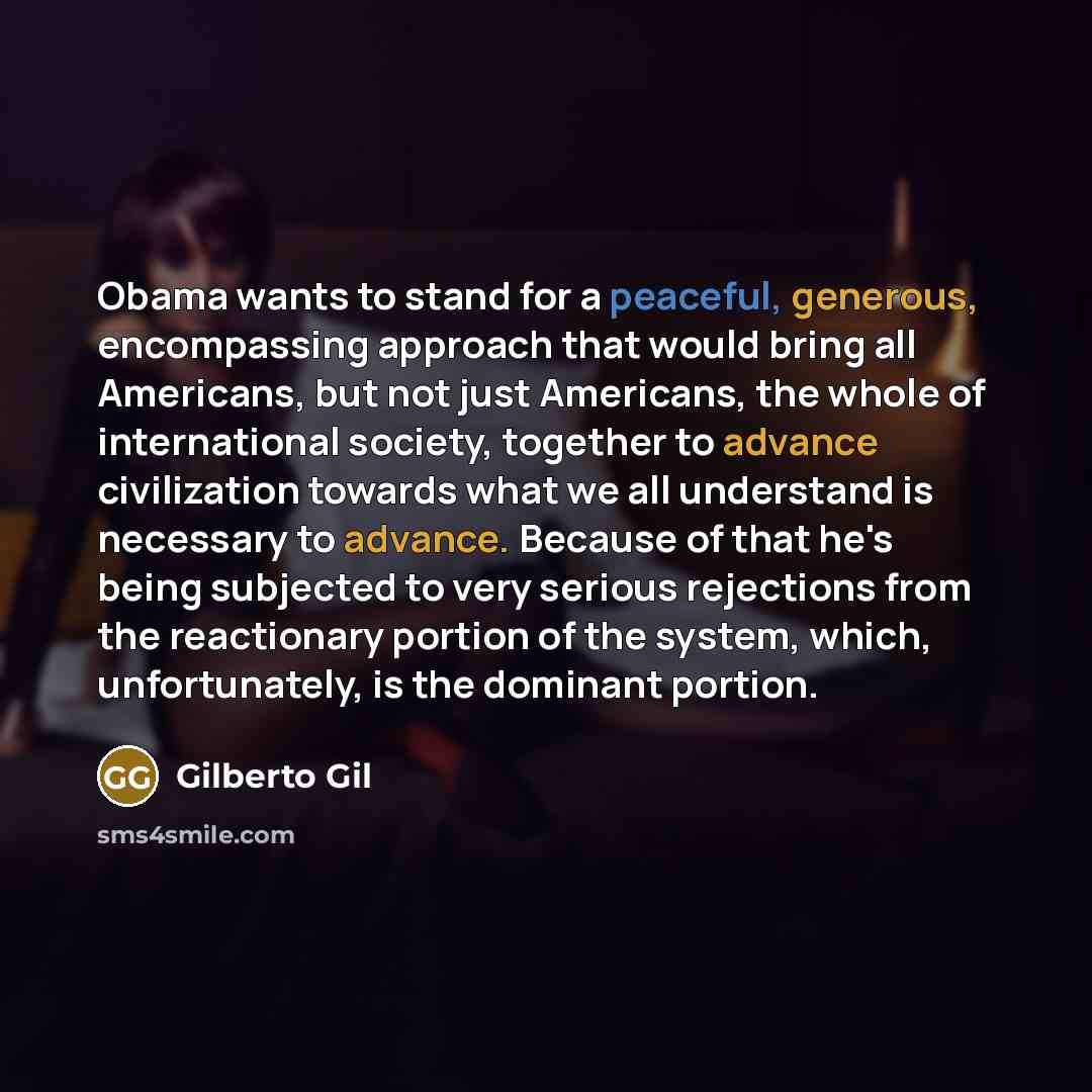 “Obama wants to stand for a peaceful, generous, encompassing approach that would bring all Americans, but not just Americans, the whole of international society, together to advance civilization towards what we all understand is necessary to advance. Because of that he's being subjected to very…” quote by Gilberto Gil