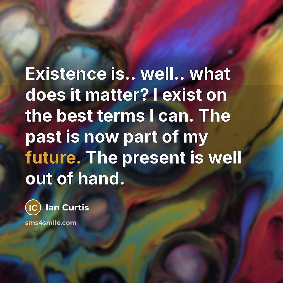 “Existence is.. well.. what does it matter? I exist on the best terms I can. The past is now part of my future. The present is well out of hand.” quote by Ian Curtis