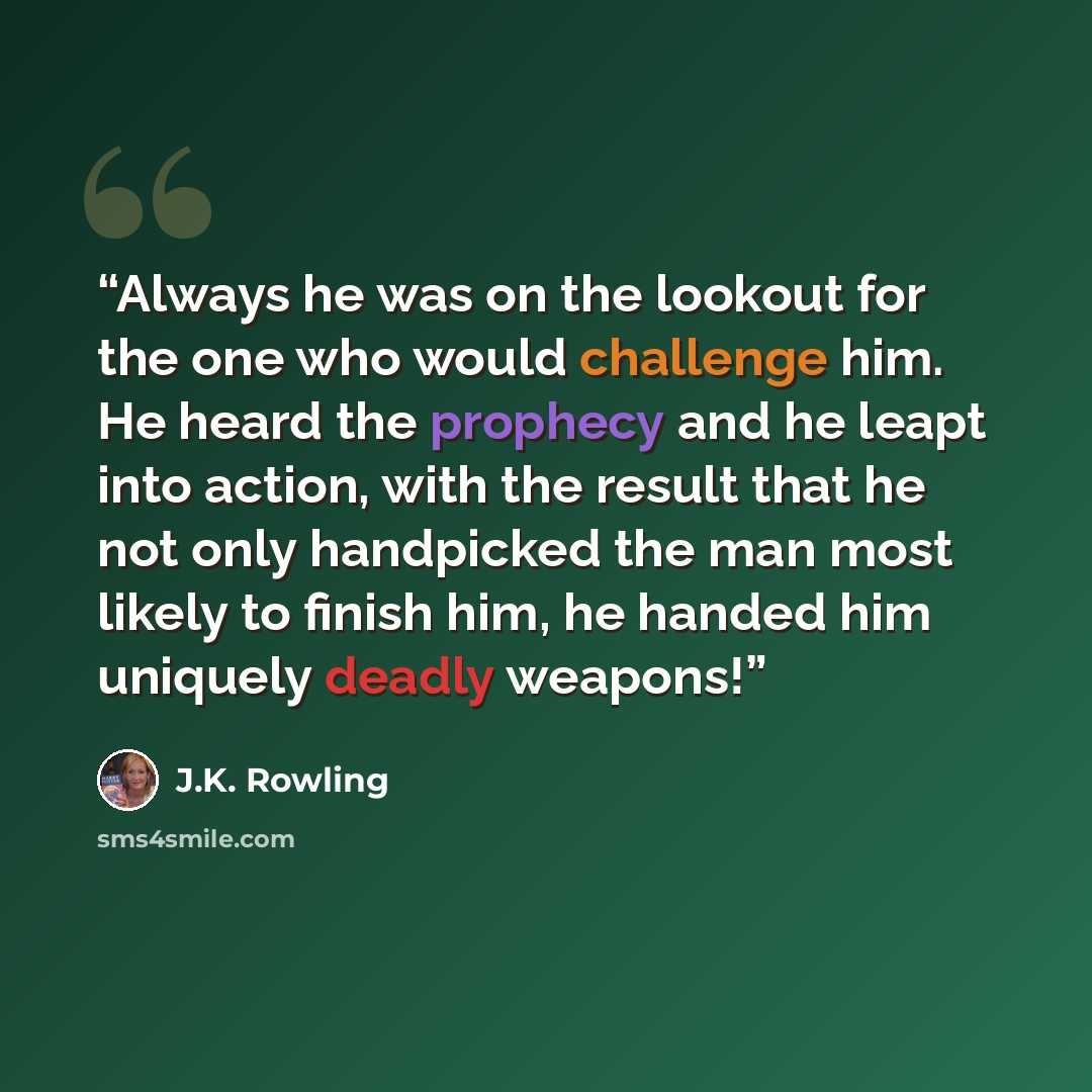 “Always he was on the lookout for the one who would challenge him. He heard the prophecy and he leapt into action, with the result that he not only handpicked the man most likely to finish him, he handed him uniquely deadly weapons!” quote by J.K. Rowling