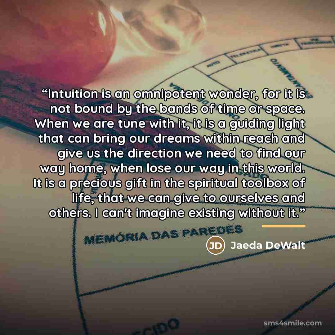 “Intuition is an omnipotent wonder, for it is not bound by the bands of time or space. When we are tune with it, it is a guiding light that can bring our dreams within reach and give us the direction we need to find our way home, when lose our way in this world. It is a precious gift in the…” quote by Jaeda DeWalt