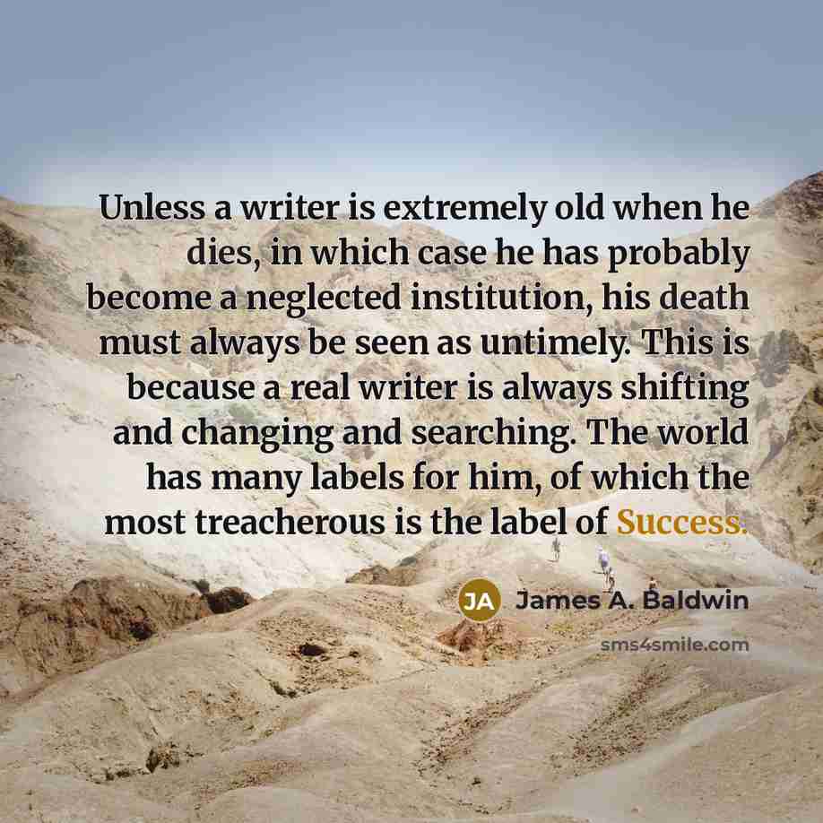 “Unless a writer is extremely old when he dies, in which case he has probably become a neglected institution, his death must always be seen as untimely. This is because a real writer is always shifting and changing and searching. The world has many labels for him, of which the most treacherous is…” quote by James A. Baldwin