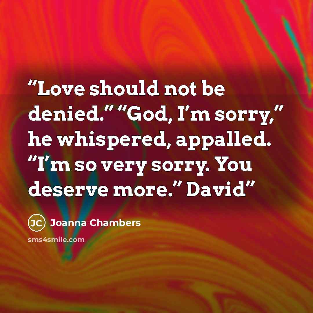 “Love should not be denied.” “God, I’m sorry,” he whispered, appalled. “I’m so very sorry. You deserve more.” David” quote by Joanna Chambers