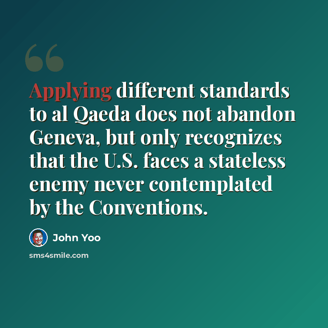 “Applying different standards to al Qaeda does not abandon Geneva, but only recognizes that the U.S. faces a stateless enemy never contemplated by the Conventions.” quote by John Yoo
