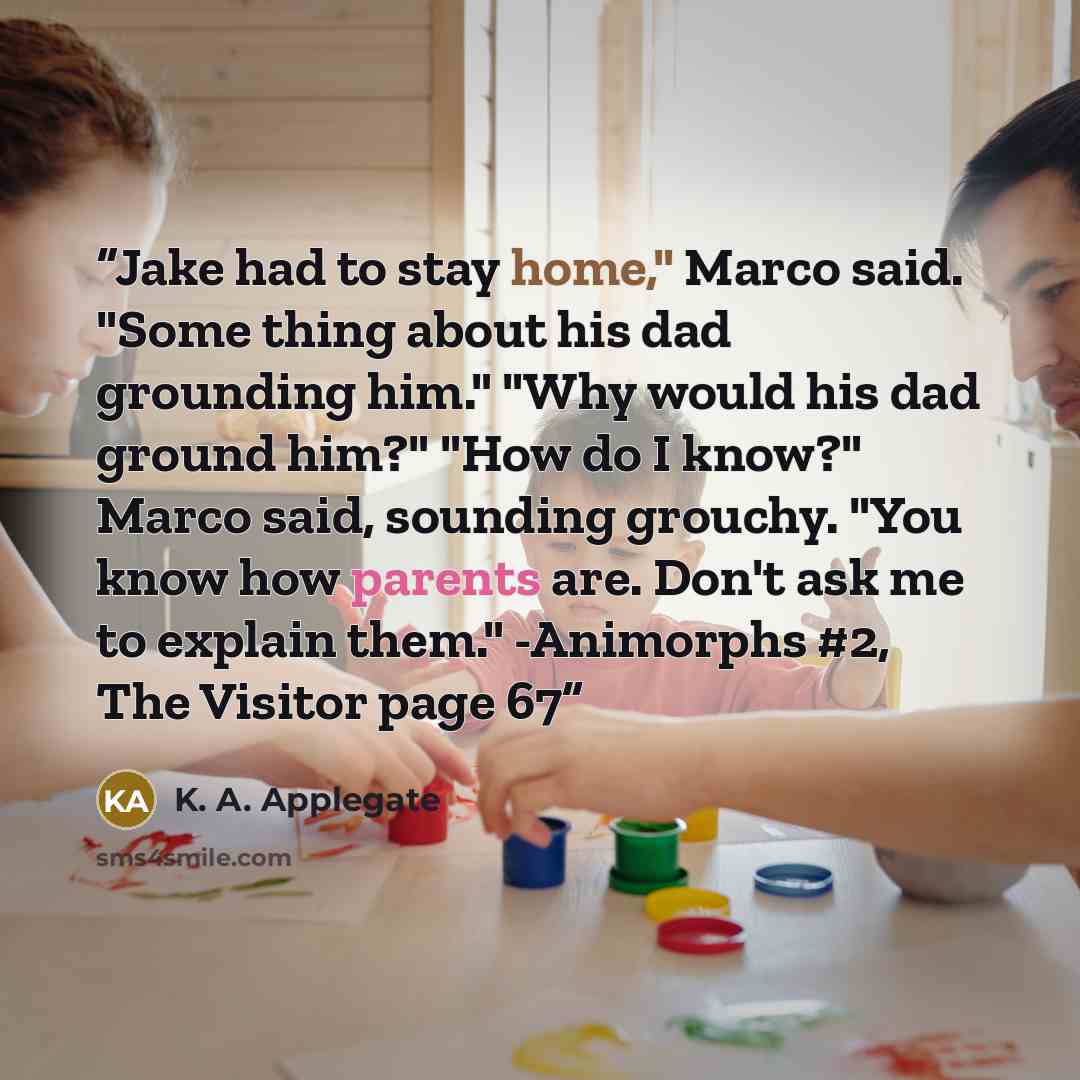 “Jake had to stay home," Marco said. "Some thing about his dad grounding him." "Why would his dad ground him?" "How do I know?" Marco said, sounding grouchy. "You know how parents are. Don't ask me to explain them." -Animorphs #2, The Visitor page 67” quote by K. A. Applegate