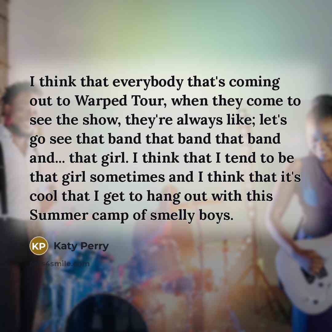 “I think that everybody that's coming out to Warped Tour, when they come to see the show, they're always like; let's go see that band that band that band and... that girl. I think that I tend to be that girl sometimes and I think that it's cool that I get to hang out with this Summer camp of smelly…” quote by Katy Perry