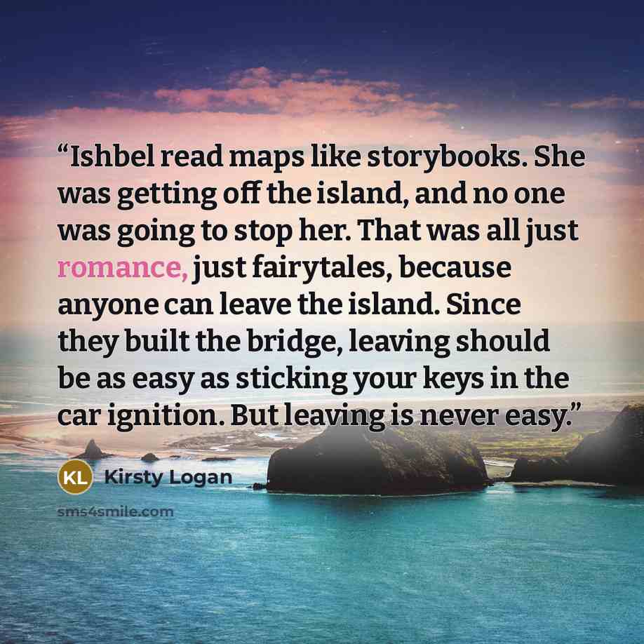 “Ishbel read maps like storybooks. She was getting off the island, and no one was going to stop her. That was all just romance, just fairytales, because anyone can leave the island. Since they built the bridge, leaving should be as easy as sticking your keys in the car ignition. But leaving is…” quote by Kirsty Logan