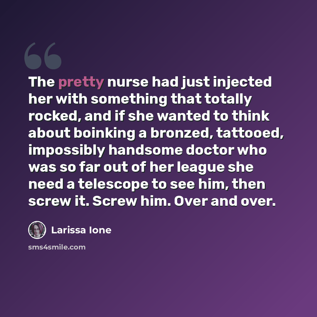 “The pretty nurse had just injected her with something that totally rocked, and if she wanted to think about boinking a bronzed, tattooed, impossibly handsome doctor who was so far out of her league she need a telescope to see him, then screw it. Screw him. Over and over.” quote by Larissa Ione