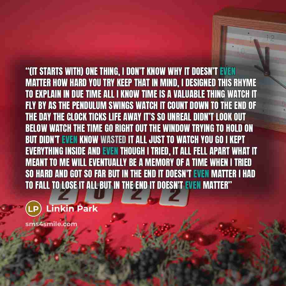 “(It starts with) One thing, I don’t know why It doesn’t even matter how hard you try Keep that in mind, I designed this rhyme To explain in due time All I know time is a valuable thing Watch it fly by as the pendulum swings Watch it count down to the end of the day The clock ticks life away It’s…” quote by Linkin Park
