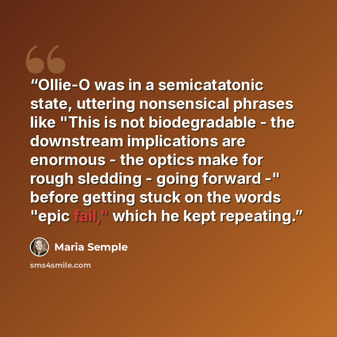 “Ollie-O was in a semicatatonic state, uttering nonsensical phrases like "This is not biodegradable - the downstream implications are enormous - the optics make for rough sledding - going forward -" before getting stuck on the words "epic fail," which he kept repeating.” quote by Maria Semple