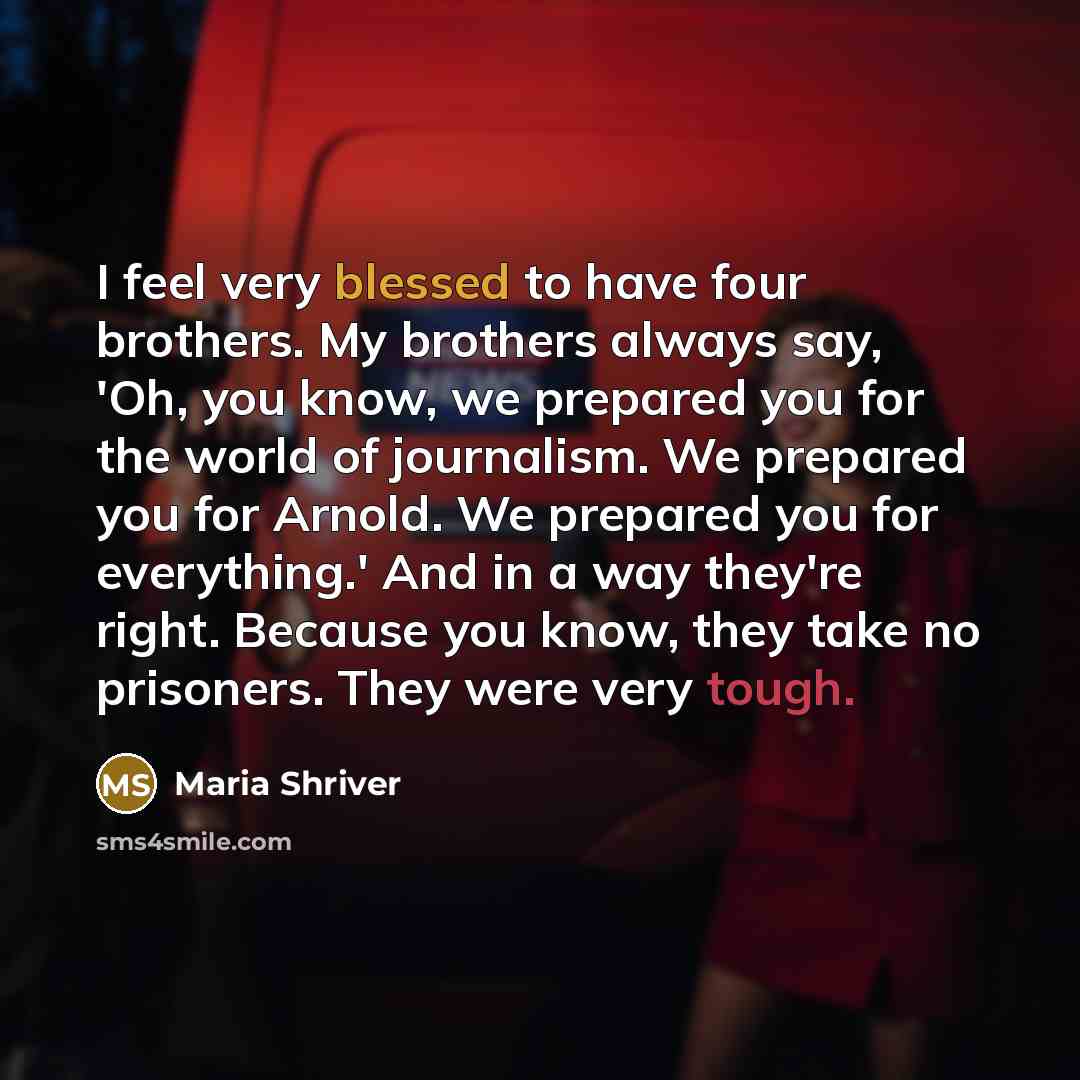 “I feel very blessed to have four brothers. My brothers always say, 'Oh, you know, we prepared you for the world of journalism. We prepared you for Arnold. We prepared you for everything.' And in a way they're right. Because you know, they take no prisoners. They were very tough.” quote by Maria Shriver
